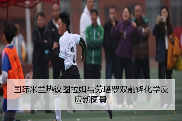 国际米兰热议图拉姆与劳塔罗双前锋化学反应新图景（c7c7）