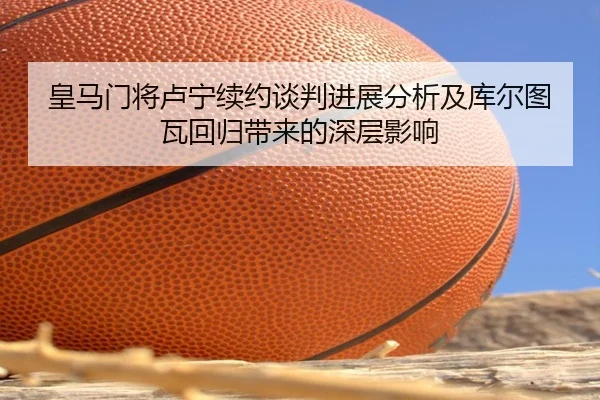 皇马门将卢宁续约谈判进展分析及库尔图瓦回归带来的深层影响（c7c7）
