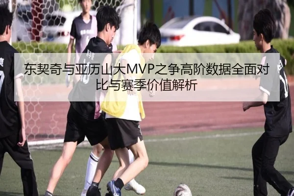 东契奇与亚历山大MVP之争高阶数据全面对比与赛季价值解析