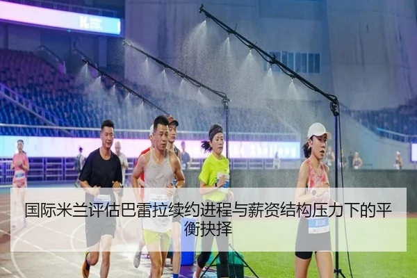 国际米兰评估巴雷拉续约进程与薪资结构压力下的平衡抉择