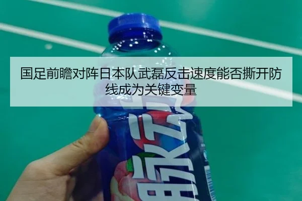 国足前瞻对阵日本队武磊反击速度能否撕开防线成为关键变量