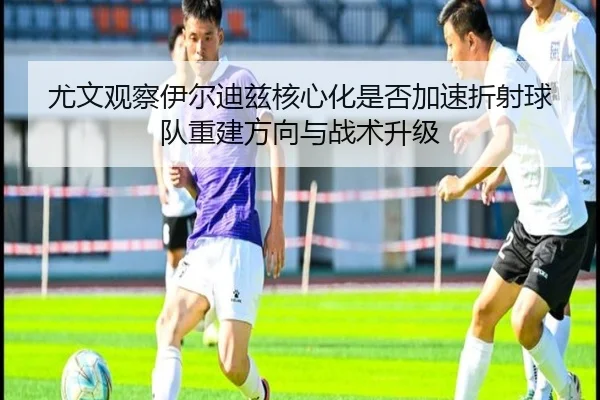 尤文观察伊尔迪兹核心化是否加速折射球队重建方向与战术升级